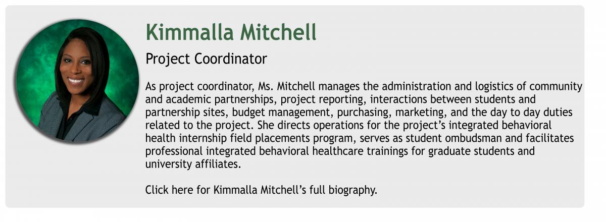 Kimmalla Mitchell Project Coordinator As project coordinator, Ms. Mitchell manages the administration and logistics of community 
and academic partnerships, project reporting, interactions between students and 
partnership sites, budget management, purchasing, marketing, and the day to day duties 
related to the project. She directs operations for the project’s integrated behavioral 
health internship field placements program, serves as student ombudsman and facilitates 
professional integrated behavioral healthcare trainings for graduate students and 
university affiliates. Click here for Kimmalla Mitchell’s full biography.