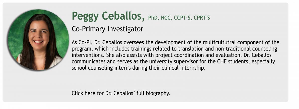 Peggy Ceballos, PhD, NCC, CCPT-S, CPRT-S  Co-Primary Investigator As Co-PI, Dr. Ceballos oversees the development of the multicultutral component of the 
program, which includes trainings related to translation and non-traditional counseling
interventions. She also assists with project coordination and evaluation. Dr. Ceballos 
communicates and serves as the university supervisor for the CHE students, especially
school counseling interns during their clinical internship. Click here for Dr. Ceballos’ full biography.